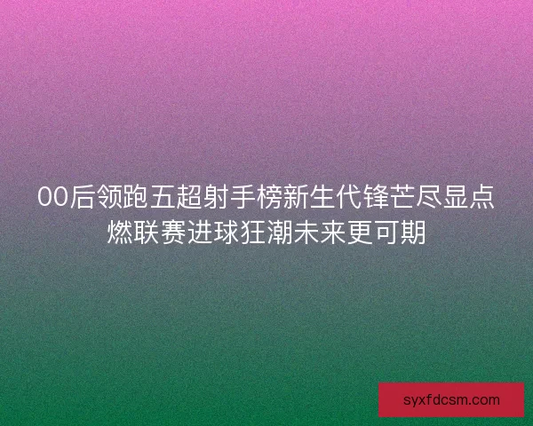 00后领跑五超射手榜新生代锋芒尽显点燃联赛进球狂潮未来更可期 00后领跑五超射手榜新生代锋芒尽显点燃联赛进球狂潮未来更可期