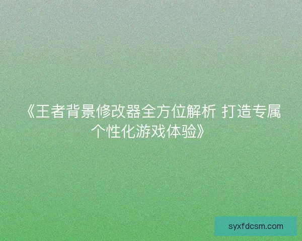 《王者背景修改器全方位解析 打造专属个性化游戏体验》