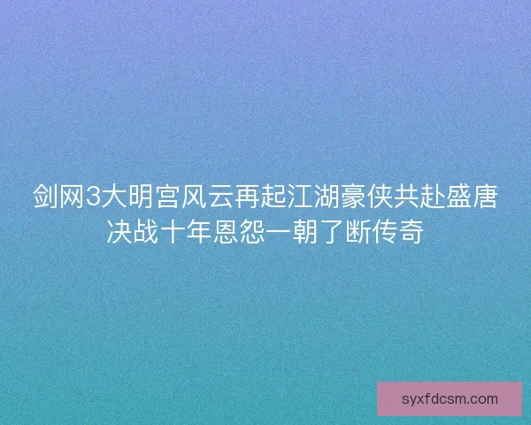 剑网3大明宫风云再起江湖豪侠共赴盛唐决战十年恩怨一朝了断传奇