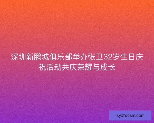 深圳新鹏城俱乐部举办张卫32岁生日庆祝活动共庆荣耀与成长