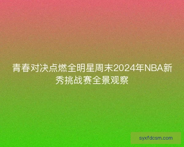 青春对决点燃全明星周末2024年NBA新秀挑战赛全景观察