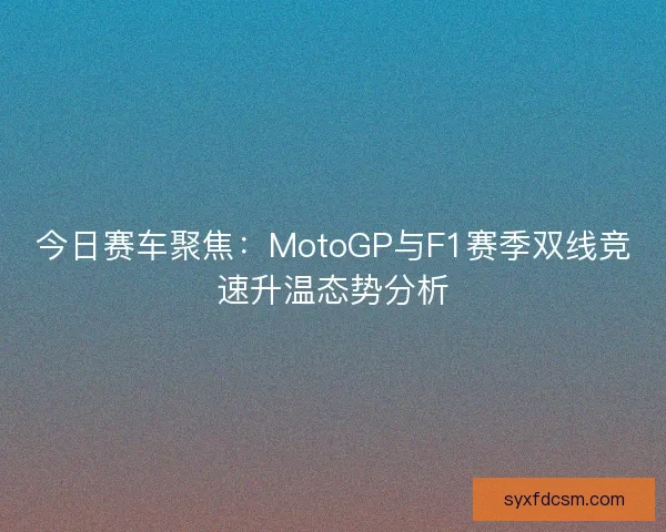 今日赛车聚焦：MotoGP与F1赛季双线竞速升温态势分析