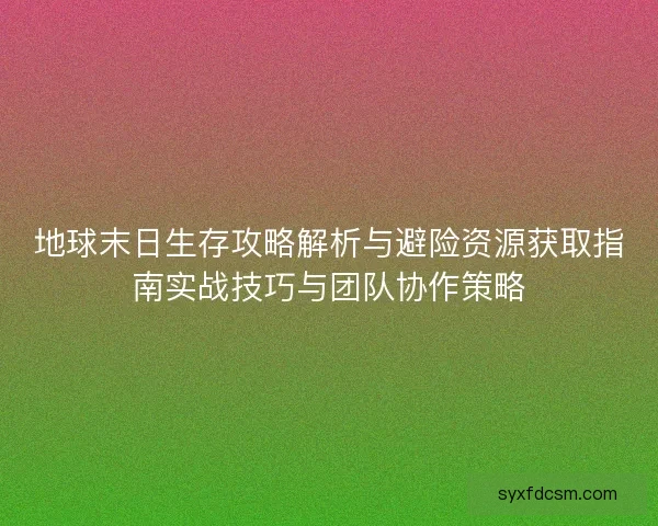 地球末日生存攻略解析与避险资源获取指南实战技巧与团队协作策略