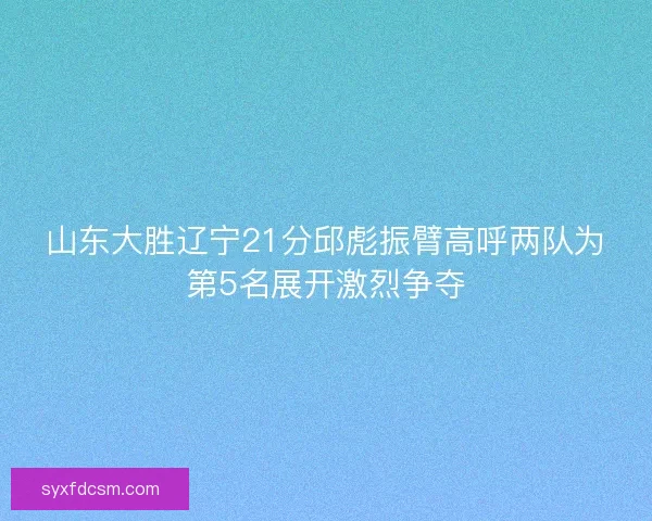 山东大胜辽宁21分邱彪振臂高呼两队为第5名展开激烈争夺