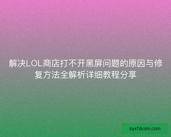 解决LOL商店打不开黑屏问题的原因与修复方法全解析详细教程分享