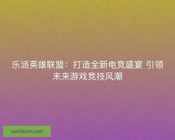 乐派英雄联盟：打造全新电竞盛宴 引领未来游戏竞技风潮