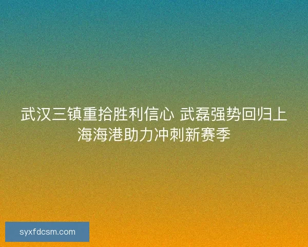 武汉三镇重拾胜利信心 武磊强势回归上海海港助力冲刺新赛季