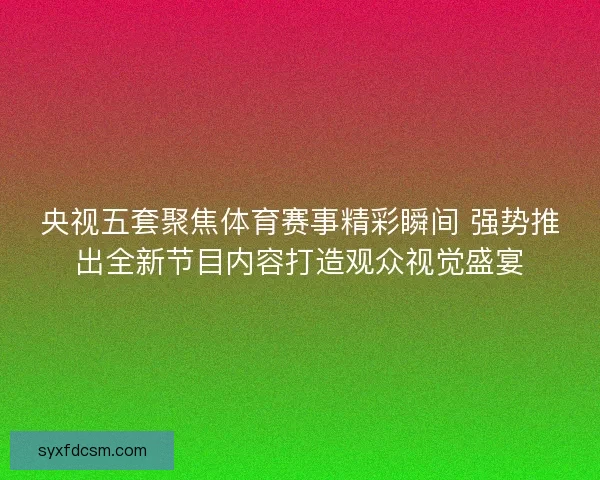 央视五套聚焦体育赛事精彩瞬间 强势推出全新节目内容打造观众视觉盛宴 央视五套聚焦体育赛事精彩瞬间 强势推出全新节目内容打造观众视觉盛宴