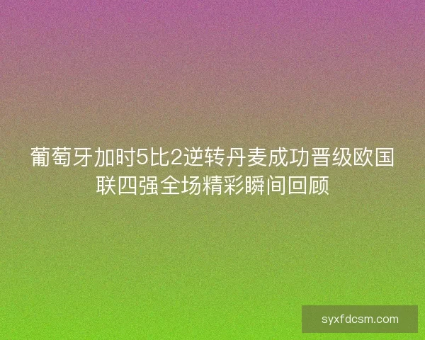 葡萄牙加时5比2逆转丹麦成功晋级欧国联四强全场精彩瞬间回顾