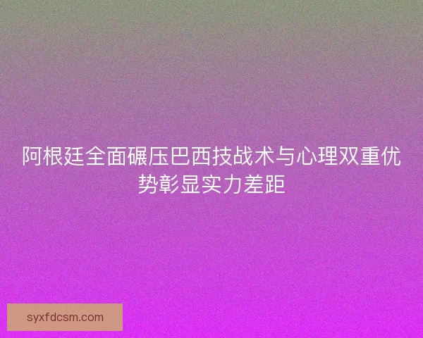 阿根廷全面碾压巴西技战术与心理双重优势彰显实力差距 阿根廷全面碾压巴西技战术与心理双重优势彰显实力差距