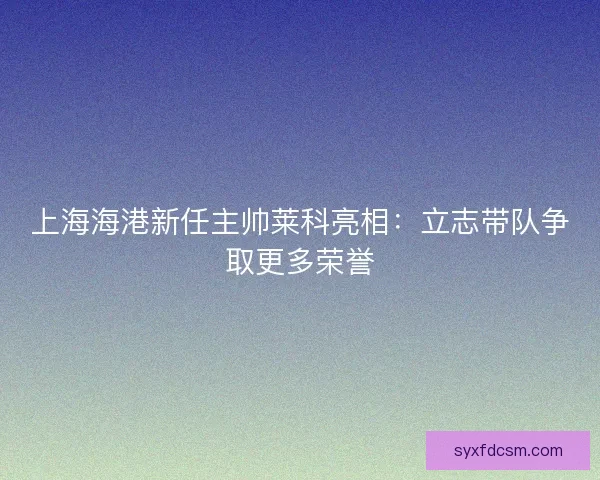 上海海港新任主帅莱科亮相：立志带队争取更多荣誉