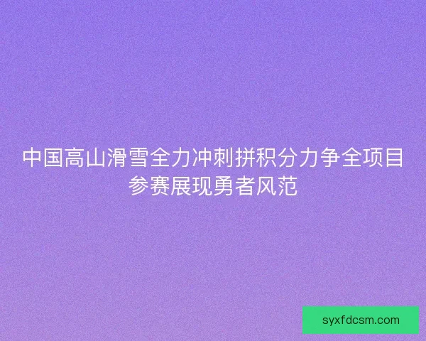中国高山滑雪全力冲刺拼积分力争全项目参赛展现勇者风范