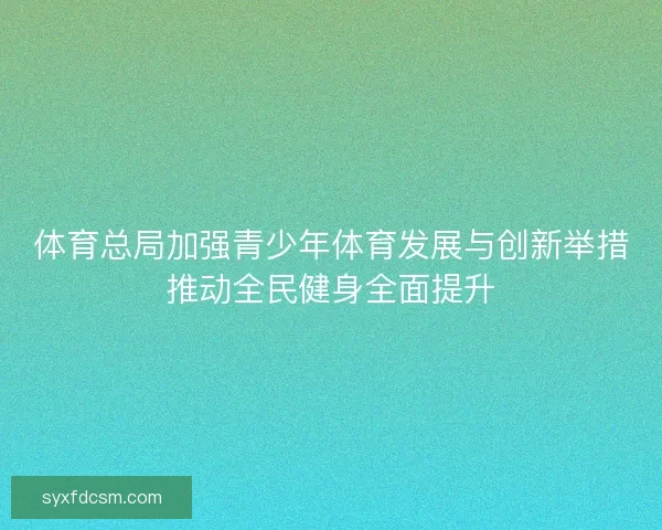 体育总局加强青少年体育发展与创新举措推动全民健身全面提升 体育总局加强青少年体育发展与创新举措推动全民健身全面提升