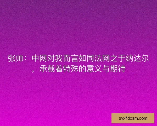 张帅：中网对我而言如同法网之于纳达尔，承载着特殊的意义与期待