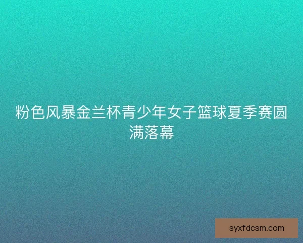 粉色风暴金兰杯青少年女子篮球夏季赛圆满落幕