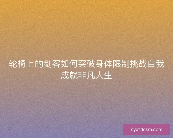 轮椅上的剑客如何突破身体限制挑战自我成就非凡人生