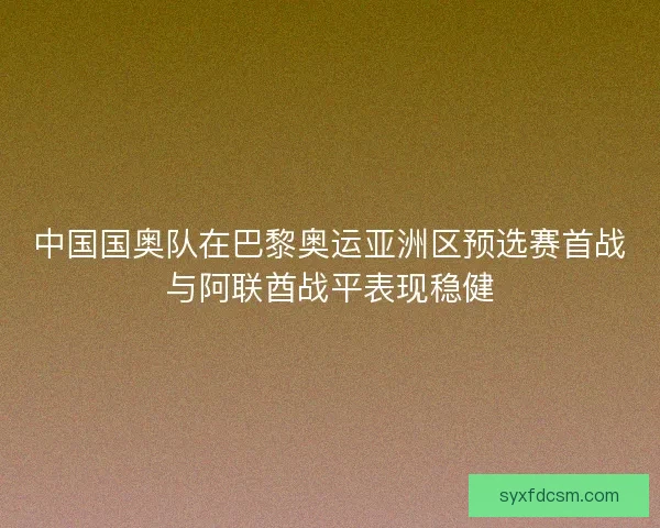 中国国奥队在巴黎奥运亚洲区预选赛首战与阿联酋战平表现稳健 中国国奥队在巴黎奥运亚洲区预选赛首战与阿联酋战平表现稳健
