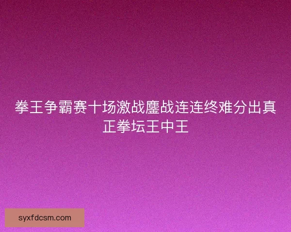 拳王争霸赛十场激战鏖战连连终难分出真正拳坛王中王 拳王争霸赛十场激战鏖战连连终难分出真正拳坛王中王