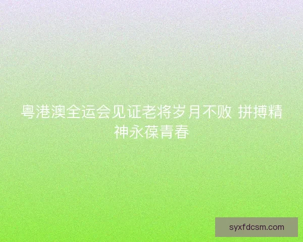 粤港澳全运会见证老将岁月不败 拼搏精神永葆青春 粤港澳全运会见证老将岁月不败 拼搏精神永葆青春