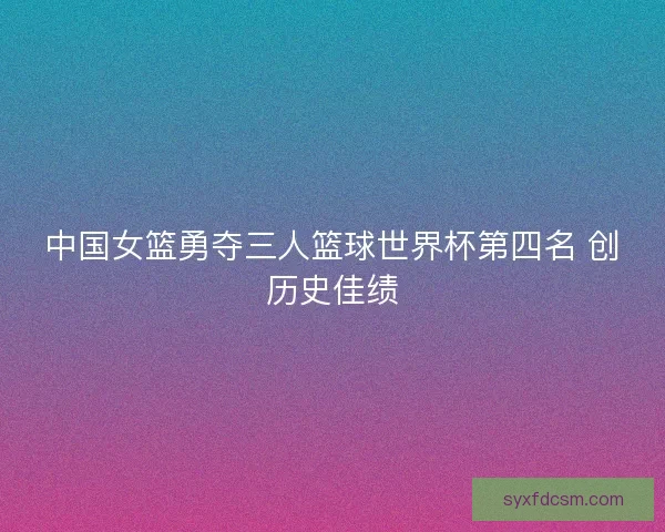 中国女篮勇夺三人篮球世界杯第四名 创历史佳绩 中国女篮勇夺三人篮球世界杯第四名 创历史佳绩