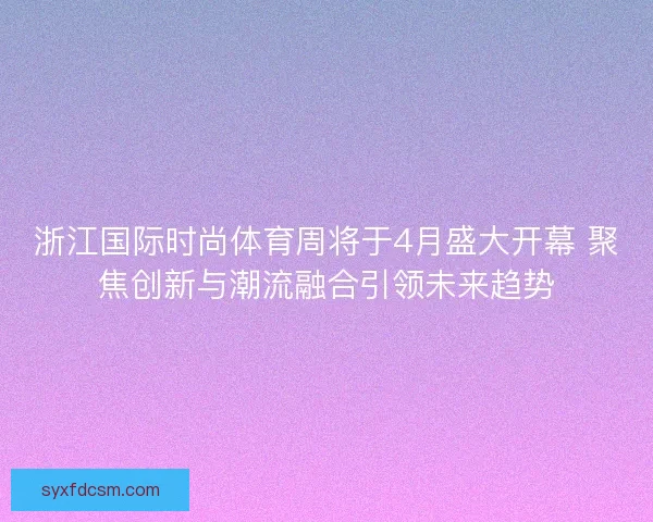 浙江国际时尚体育周将于4月盛大开幕 聚焦创新与潮流融合引领未来趋势 浙江国际时尚体育周将于4月盛大开幕 聚焦创新与潮流融合引领未来趋势