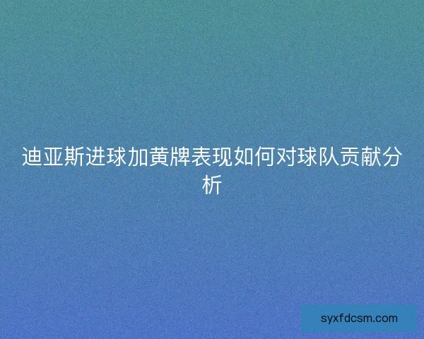 迪亚斯进球加黄牌表现如何对球队贡献分析 迪亚斯进球加黄牌表现如何对球队贡献分析