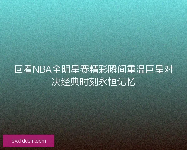 回看NBA全明星赛精彩瞬间重温巨星对决经典时刻永恒记忆