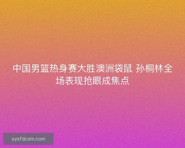 中国男篮热身赛大胜澳洲袋鼠 孙桐林全场表现抢眼成焦点