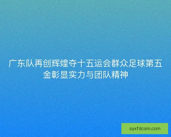 广东队再创辉煌夺十五运会群众足球第五金彰显实力与团队精神